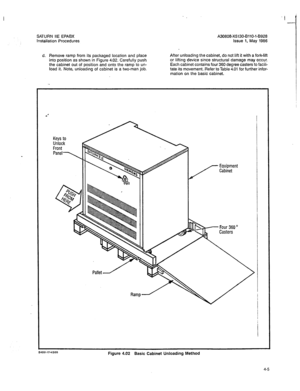 Page 134SATURN IIE EPABX A30808-X5130-BilO-l-8928 
Installation Procedures Issue 1, May 1986 
d. Remove ramp from its packaged location and place 
into position as shown in Figure 4.02. Carefully push 
the cabinet out of position and onto the ramp to un- 
load it. Note, unloading of cabinet is a two-man job. After unloading the cabinet, do not lift it with a fork-lift 
or lifting device since structural damage may occur. 
Each cabinet contains four 360 degree casters to facili- 
tate its movement. Refer to Table...