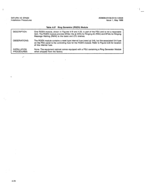 Page 157SATURN IIE EPABX 
Installation Procedures 
Table 4.07 Ring Generator (RGEN) Module 
I 
- 
A30809X5130-BllO-l-6925 
Issue 1, May 1986 
DESCRIPTION: 
One RGEN module, shown in Figures 4.19 and 4.20, is part of the PSU and is not a repairable 
item. The RGEN module provides 9OVac rms @ 20Hz for Ringing AC (RAC) and 97Vdc for Ringing 
Message Waiting (RMW) to the basic and LTU shelves; 
OBSERVATIONS: The RGEN module contains a reset type internal fuse (rated @ 5-A), but the associated 5-A fuse 
on the PSU...