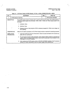 Page 163SATURN IIE EPABX 
Installation Procedures A30808-X5130-BllO-l-8928 
issue 1, May 1988 
Table 4.11 
LTU Power Supply (LTUPS) Module, 110 Vat Q 60Hz (L30808-X5130639-*-6901) 
QTY. EQUIPMENT REF. PART NO. 
1 LTUPS Module Assembly V301141-ZOll-A158900 
DESCRIPTION The LTUPS module, shown in Figure 4.23, is used to power the LTU shelf. The LTUPS module is 
a switching power supply which provides +SVdc, -SVdc, +12Vdc and -12Vdc output power to the 
LTU shelf. 
1. Indicators. None. 
2. Switches. None. 
3....