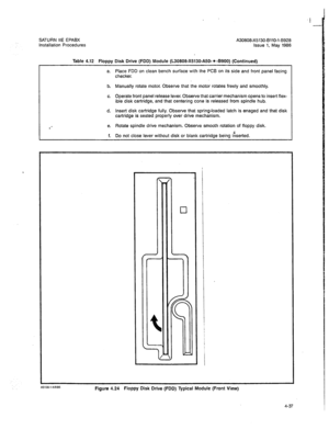 Page 166SATURN IIE EPABX 
A30808-X5130-BllO-l-B928 
Installation Procedures 
Issue 1, May 1988 
Table 4.12 Floppy Disk Drive (FDD) Module (L30808-X5130-A50-* -8900) (Continued) 
a. Place FDD on clean bench surface with the PCB on its side and front panel facing 
checker. 
b. Manually rotate motor. Observe that the motor rotates freely and smoothly. 
c. Operate front panel release lever. Observe that carrier mechanism opens to insert flex- 
ible disk cartridge, and that centering cone is released from spindle...