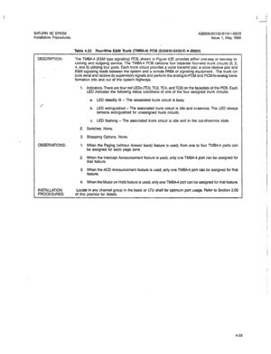 Page 188SATURN IIE EPABX 
A30808-X5130-BllO-l-8928 
Installation Procedures 
Issue 1, May 1986 
DESCRIF’TION: 
. 
Table 4.22 Four-Wire E&M Trunk (TMBA-4) PCB (S30810-Q430-X- * -BSOO) 
The TMBA-4 (E&M type signaling) PCB. shown in Figure -427, provides either one-way or two-way in- 
coming and outgoing service. The TMBA-4 PCB contains four separate four-wire trunk circuits (0, 2, 
4, and 6) utilizing four ports. Each trunk circuit provides a voice transmit pair, a voice receive pair and 
E&M signaling leads...