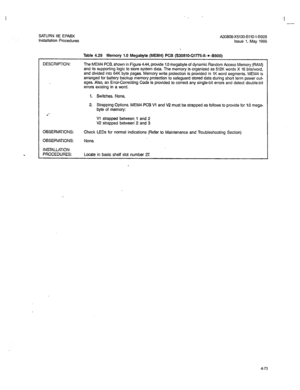 Page 202SATURN IIE EPABX 
Installation Procedures A30808-X5130-6110-1-8928 
Issue 1. May 1986 
Table 4.29 Memory 1.0 Megabyte (MEM4) PCB (S30819-Ql775-X-*-8900) 
DESCRIPTION: The MEM4 PCB, shown in Figure 4.44, provide 1.0 megabyte of dynamic Random Access Memory (RAM) 
and its supporting logic to store system data. The memory is organized as 512K words X 16 bits/word, 
and divided into 64K byte pages. Memory write protection is provided in 1K word segments. MEM4 is 
arranged for battery backup memory protection...