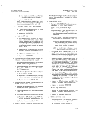 Page 341A30808-X5130-DllO-l-8920 
Issue 1, May 1986 I 
SATURN ItE EPABX 
Maintenance and Troubleshoohng 
(2) If the circuit remains in the out-of-service 
- automatic state, continue with step 2. 
2. Using the ALMDATA CMU Procedure, check the 
Failure History Memory for system alarm mes- 
sages. The corrective repair procedures for system 
alarm messages are provided in Table 4.02. 
3. If more than one SDT fails at the same time, 
(a) If all affected SDTs are assigned to the same 
SLMD PCB, replace the PCB. 
(b)...