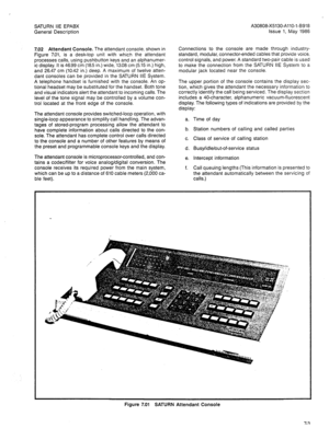 Page 57SATURN IIE EPABX A30808-X5130-AllO-l-8918 
General Description Issue 1, May 1986 
7.02 Attendant Console. The attendant console, shown in 
Figure 7.01, is a desk-top unit with which the attendant 
processes calls, using pushbutton keys and an alphanumer- 
ic display. It is 46.99 cm (18.5 in.) wide, 13.08 cm (5.15 in.) high, 
and 26.47 cm (10.42 in.) deep. A maximum of twelve atten- 
dant consoles can be provided in the SATURN IIE System. 
A telephone handset is furnished with the console. An op- 
tional...