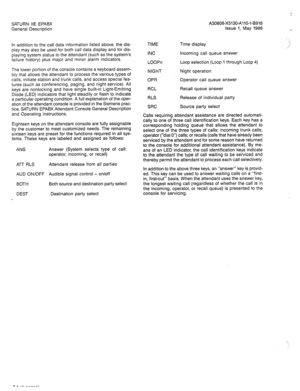 Page 58SATURN IIE EPABX A30808-X5130-AllO-l-8918 
General Description Issue 1, May 1986 
In addition to the call data information listed above, the dis- 
play may also be used for both call data display and for dis- 
playing system status to the attendant (such as the system’s 
failure history) plus major and minor alarm indicators. 
The lower portion of the console contains a keyboard assem- 
bly that allows the attendant to process the various types of 
calls, initiate station and trunk calls, and access...