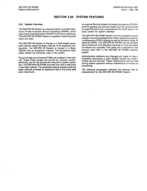 Page 71SATURN IiE EPABX 
Feature Descriptions 
SECTION 2.00 SYSTEM FEATURES 
2.01 System Overview 
The SATURN IIE System is a stored-program controlled Elec- 
tronic Private Automatic Branch Exchange (EPABX), which 
uses Pulse Code Modulation (PCM)!Time Division switching. 
The SATURN IIE EPABX System is capable of switching both 
voice and data. 
The SATURN IIE System is housed in a light-weight equip- 
ment cabinet called the Basic Cabinet. In its expanded con- 
figuration, the SATURN IIE System is housed in...