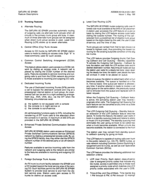 Page 79, SATURN IIE EPABX 
Feature Descriptions 
2.13 Trunking Features 
a. Alternate Routing 
The SATURN HE EPABX provides automatic routing 
of outgoing calls via alternate trunk groups when all 
circuits in the primary trunk group are busy. A maxi- 
mum of three alternate trunk groups can be assigned 
when direct trunk group access is used. Least Cost 
Routing (LCR) allows up to seven alternates. 
b. Central Office (City) Trunk Access 
Access to CO trunks by SATURN IIE EPABX station 
users is made by dialing...