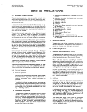 Page 81SATURN IIE EPABX 
Feature Descriptions A30808-X5130-A120-l-8918 - 
Issue 1, May 1986 
SECTION 3.00 ATTENDANT FEATURES 
3.01 Attendant Console Overview 
The attendant console is a desk-top-position console from 
which the attendant handles calls by using pushbutton keys. 
A maximum of 12 attendant consoles can be provided in the 
SATURN IIE EPABX. 
A telephone handset is furnished with the console. An op- 
tional headset may be substituted for the handset. Both tone 
and visual indicators alert the...