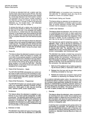 Page 82SATURN IIE EPABX 
Feature Descriptions 
To retrieve an attendant-held call, a station user hav- 
ing the proper class-of-service goes off-hook, then keys 
the Attendant Call Hold Retrieve access code, followed 
by a three-digit Attendant Call Hold location number. 
The Attendant Call Hold location number consists of 
the Attendant number (01 through 12) plus the Hold 
Loop Key number (1 through 4) used by the particular 
attendant; e.g., the Access Code + 021 (Attendant 
number 02, Hold Loop Key number...