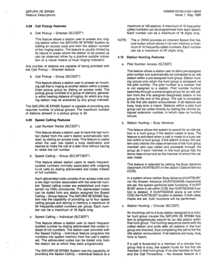 Page 90SATURN IIE EPABX 
Feature Descriptions 
4.08 Call Pickup Features 
a. Call Pickup - Directed (SLTSDT”) 
This feature allows a station user to answer any ring- 
ing station within the SATURN IIE EPABX System by 
dialing an access code and then the station number 
of the ringing station. The feature is usually limited by 
its nature to areas where the station to be picked up 
can be observed either by a positive audible indica- 
tion or a visual means (a local ringing indicator). 
Any number of stations...