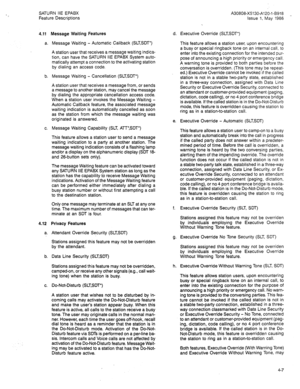 Page 92SATURN IIE EPABX 
Feature Descriptions 
4.11 
a. 
b. 
c. 
4.12 
a. 
b. 
C. Message Waiting Features 
Message Waiting - Automatic Callback (SLTSDT’) 
A station user that receives a message waiting indica- 
tion, can have the SATURN IIE EPABX System auto- 
matically attempt a connection to the activating station 
by dialing an access code. 
Message Waiting - Cancellation (SLTSDT’) 
A station user that receives a message from, or sends 
a message to another station, may cancel the message 
by dialing the...