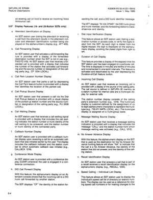 Page 97SATURN IIE EPABX 
Feature Descriptions A30808-X5130-A120-l-8918 
Issue 1, May 1986 
an existing call on hold to receive an incoming Voice 
Announce call. 
5.07 Display Features (1% and 26-Button SDTs only) 
a. Attendant Identification on Display 
An SDT station user dialing the attendant or receiving 
a call from the attendant results in the attendant indi- 
cator and attendant identification number being dis- 
played on the alphanumberic display (e.g., ATT 400). 
b. Call Forwarding Display 
An SDT...