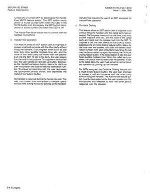 Page 99SATURN IIE EPABX 
Feature Descriptions 
turned ON or turned OFF by depressing the Hands- 
Free MUTE feature button. The SDT built-in micro- 
phone is muted (turned OFF) when the LED in the 
MUTE button is lit. Conversely, the SDT built-in micro- 
phone is active (turned ON) when the LED is off. 
The Hands-Free Mute feature has no control over the 
handset microphone. 
b. Hands-Free Operation 
This feature allows an SDT station user to originate or 
answer a call and converse with the other party without...