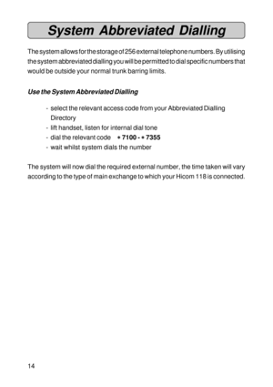 Page 1414
System Abbreviated Dialling
The system allows for the storage of 256 external telephone numbers. By utilising
the system abbreviated dialling you will be permitted to dial specific numbers that
would be outside your normal trunk barring limits.
Use the System Abbreviated Dialling
- select the relevant access code from your Abbreviated Dialling
Directory
- lift handset, listen for internal dial tone
- dial the relevant code
* ** *
* 7100 - 
* ** *
* 7355
- wait whilst system dials the number
The system...