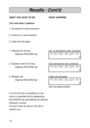 Page 1212
Recalls - Cont’d
WHAT YOU HAVE TO DO WHAT HAPPENS
You now have 3 options:
1. Re-extend to same extension
2. Extend to a new extension
3. Caller will call again.
1. Depress Ext No key
Call re-extended to same extension
Depress RELEASE key14:34 thu. 26 jun. 97.
>
2. Depress new Ext No key Call extended to new extension
Depress RELEASE key14:34 thu. 26 jun. 97.
>
3. Release call Caller will call again
Depress RELEASE key14:34 thu. 26 jun. 97.
>
Call now disconnected.
If no Ext No key is available you...