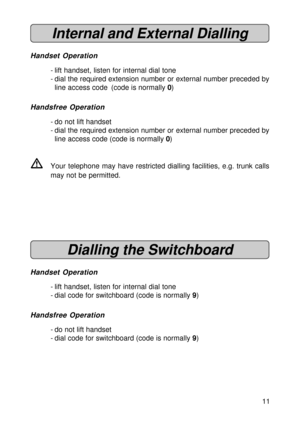 Page 1111
Internal and External Dialling
Handset Operation
- lift handset, listen for internal dial tone
- dial the required extension number or external number preceded by
line access code (code is normally 0)
Handsfree Operation
- do not lift handset
- dial the required extension number or external number preceded by
line access code (code is normally 0)
VYour telephone may have restricted dialling facilities, e.g. trunk calls
may not be permitted.
Dialling the Switchboard
Handset Operation
- lift handset,...