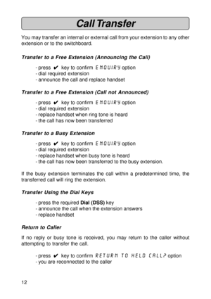 Page 1212
Call Transfer
You may transfer an internal or external call from your extension to any other
extension or to the switchboard.
Transfer to a Free Extension (Announcing the Call)
- press  
4 44 4
4  key to confirm enquiry option
- dial required extension
- announce the call and replace handset
Transfer to a Free Extension (Call not Announced)
- press  
4 44 4
4  key to confirm enquiry option
- dial required extension
- replace handset when ring tone is heard
- the call has now been transferred
Transfer...
