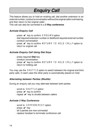 Page 1414
Enquiry Call
This feature allows you to hold an existing call, dial another extension or an
external number, conduct a conversation without the original caller overhearing,
and then return to the original caller.
This call can also be converted to a 3 Way conference.
Activate Enquiry Call
- press  
4 44 4
4  key to confirm enquiry option
- dial required extension number or dial 0 and required external number
- conduct conversation
- press  
4 44 4
4  key to confirm Return to held call? option to...