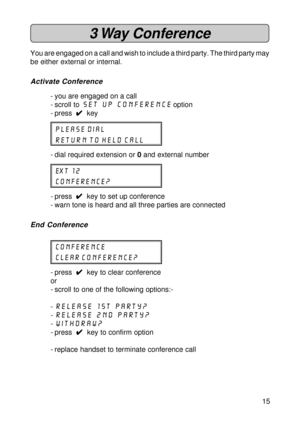 Page 1515
3 Way  Conference
You are engaged on a call and wish to include a third party. The third party may
be either external or internal.
Activate Conference
- you are engaged on a call
- scroll to set up Conference
 option
- press  
4 44 4
4  key
please dial
return to held call
- dial required extension or 0 and external number
ext 12
Conference?
- press  
4 44 4
4  key to set up conference
- warn tone is heard and all three parties are connected
End Conference
Conference
clear Conference?
- press  
4 44 4...