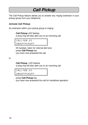 Page 1616
Call Pickup
The Call Pickup feature allows you to answer any ringing extension in your
pickup group from your telephone.
Activate Call Pickup
An extension within your pickup group is ringing
-Call Pickup LED flashes
- a ping ring will also alert you to an incoming call
CALL for: 23
group pickup?
- lift handset, listen for internal dial tone
- press Call Pickup key
- you have now answered the call
or
-Call Pickup  LED flashes
- a ping ring will also alert you to an incoming call
CALL for: 23
group...