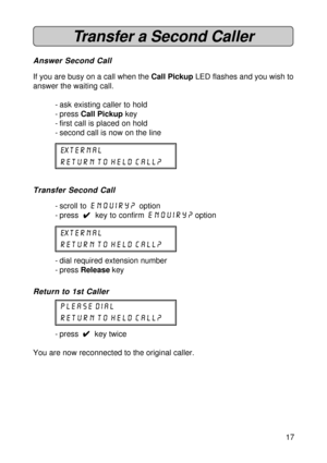 Page 1717
Transfer a Second Caller
Answer Second Call
If you are busy on a call when the Call Pickup LED flashes and you wish to
answer the waiting call.
- ask existing caller to hold
- press Call Pickup key
- first call is placed on hold
- second call is now on the line
external
return to held call?
Transfer Second Call
- scroll to enquiry? option
- press  
4 44 4
4  key to confirm enquiry? option
external
return to held call?
- dial required extension number
- press Release key
Return to 1st Caller
please...