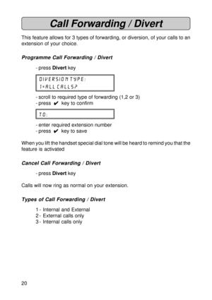 Page 2020
Call Forwarding / Divert
This feature allows for 3 types of forwarding, or diversion, of your calls to an
extension of your choice.
Programme Call Forwarding / Divert
- press Divert key
diversion type:
1=all calls?
- scroll to required type of forwarding (1,2 or 3)
- press  
4 44 4
4  key to confirm
to:
- enter required extension number
- press  
4 44 4
4  key to save
When you lift the handset special dial tone will be heard to remind you that the
feature is activated
Cancel Call Forwarding / Divert
-...