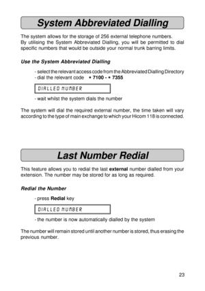 Page 2323
System Abbreviated Dialling
The system allows for the storage of 256 external telephone numbers.
By utilising the System Abbreviated Dialling, you will be permitted to dial
specific numbers that would be outside your normal trunk barring limits.
Use the System Abbreviated Dialling
- select the relevant access code from the Abbreviated Dialling Directory
- dial the relevant code
* ** *
* 7100 - 
* ** *
* 7355
DIALLED NUMBER
- wait whilst the system dials the number
The system will dial the required...