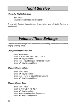 Page 2424
Night Service
When the Night Bell rings
- dial  
* ** *
* 423
- you are now connected to the caller
Check with System Administrator if any other type of Night Service is
operational.
Volume / Tone Settings
The Plus and Minus keys allow for the individual setting of the levels of speech,
ringing and ring tones.
Change Handsfree volume
- press + or – keys
- scroll to handsfree setting?
- press  
4 44 4
4  key to confirm
- press + or – keys to adjust Handsfree volume
- press  
4 44 4
4  key to accept...