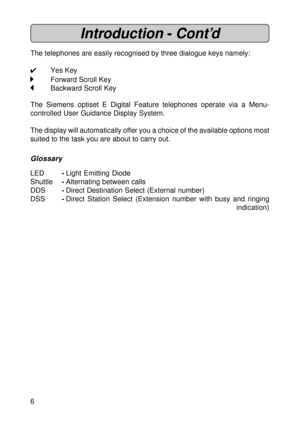 Page 66
Introduction -Cont’d
The telephones are easily recognised by three dialogue keys namely:
4Yes Key
Forward Scroll Key
Backward Scroll Key
The Siemens optiset E Digital Feature telephones operate via a Menu-
controlled User Guidance Display System.
The display will automatically offer you a choice of the available options most
suited to the task you are about to carry out.
Glossary
LED-Light Emitting Diode
Shuttle-Alternating between calls
DDS-Direct Destination Select (External number)
DSS-Direct...