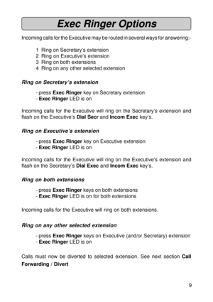 Page 99
Exec Ringer Options
Incoming calls for the Executive may be routed in several ways for answering:-
1 Ring on Secretary’s extension
2 Ring on Executive’s extension
3 Ring on both extensions
4 Ring on any other selected extension
Ring on Secretary’s extension
- press Exec Ringer key on Secretary extension
-Exec Ringer LED is on
Incoming calls for the Executive will ring on the Secretary’s extension and
flash on the Executive’s Dial Secr and Incom Exec key’s.
Ring on Executive’s extension
- press Exec...