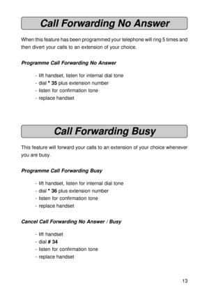 Page 1313
Call Forwarding No Answer
When this feature has been programmed your telephone will ring 5 times and
then divert your calls to an extension of your choice.
Programme Call Forwarding No Answer
- lift handset, listen for internal dial tone
- dial 
* ** *
* 35 plus extension number
- listen for confirmation tone
- replace handset
Call Forwarding Busy
This feature will forward your calls to an extension of your choice whenever
you are busy.
Programme Call Forwarding Busy
- lift handset, listen for...