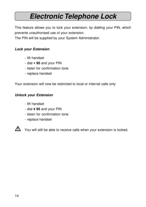 Page 1414
Electronic Telephone  Lock
This feature allows you to lock your extension, by dialling your PIN, which
prevents unauthorised use of your extension.
The PIN will be supplied by your System Administrator.
Lock your Extension
- lift handset
- dial 
* ** *
* 95 and your PIN
- listen for confirmation tone
- replace handset
Your extension will now be restricted to local or internal calls only
Unlock your Extension
- lift handset
- dial 
# ## #
# 95 and your PIN
- listen for confirmation tone
- replace...