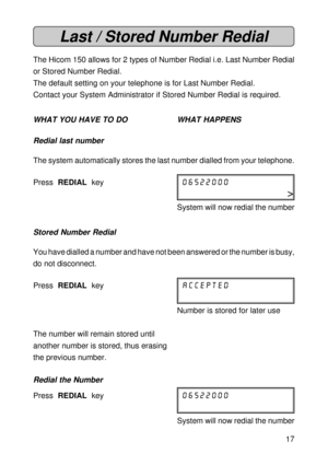 Page 1717
Last / Stored Number Redial
The Hicom 150 allows for 2 types of Number Redial i.e. Last Number Redial
or Stored Number Redial.
The default setting on your telephone is for Last Number Redial.
Contact your System Administrator if Stored Number Redial is required.
WHAT YOU HAVE TO DO WHAT HAPPENS
Redial last number
The system automatically stores the last number dialled from your telephone.
Press  REDIAL  key06522000
>
System will now redial the number
Stored Number Redial
You have dialled a number and...