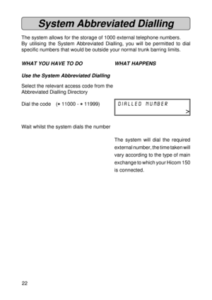 Page 2222
System Abbreviated Dialling
The system allows for the storage of 1000 external telephone numbers.
By utilising the System Abbreviated Dialling, you will be permitted to dial
specific numbers that would be outside your normal trunk barring limits.
WHAT YOU HAVE TO DO WHAT HAPPENS
Use the System Abbreviated Dialling
Select the relevant access code from the
Abbreviated Dialling Directory
Dial the code (
* ** *
* 11000 - 
* ** *
* 11999)dialled number
>
Wait whilst the system dials the number
The system...