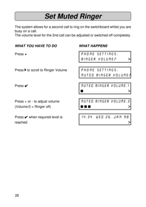 Page 2626
Set Muted Ringer
The system allows for a second call to ring on the switchboard whilst you are
busy on a call.
The volume level for the 2nd call can be adjusted or switched off completely.
WHAT YOU HAVE TO DO WHAT HAPPENS
Press +phone settings:
ringer volume?>
Press 
 to scroll to Ringer Volumephone settings:
muted ringer volume?
Press 
4 44 4
4muted ringer volume:1
n>
Press + or - to adjust volumemuted ringer volume:3
(Volume:0 = Ringer off)n n n>
Press 
4  4 4  4 
4 when required level is14:34  wed...