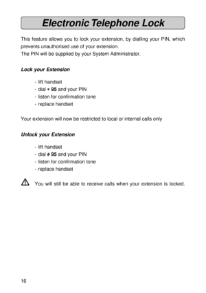 Page 1616
Electronic Telephone  Lock
This feature allows you to lock your extension, by dialling your PIN, which
prevents unauthorised use of your extension.
The PIN will be supplied by your System Administrator.
Lock your Extension
- lift handset
- dial 
* ** *
* 95 and your PIN
- listen for confirmation tone
- replace handset
Your extension will now be restricted to local or internal calls only
Unlock your Extension
- lift handset
- dial 
# ## #
# 95 and your PIN
- listen for confirmation tone
- replace...