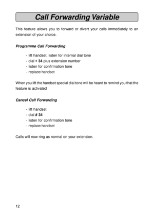 Page 1212
Call Forwarding Variable
This feature allows you to forward or divert your calls immediately to an
extension of your choice.
Programme Call Forwarding
- lift handset, listen for internal dial tone
- dial 
* ** *
* 34 plus extension number
- listen for confirmation tone
- replace handset
When you lift the handset special dial tone will be heard to remind you that the
feature is activated
Cancel Call Forwarding
- lift handset
- dial # 34
- listen for confirmation tone
- replace handset
Calls will now...