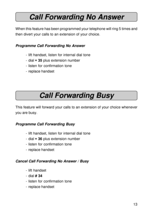 Page 1313
Call Forwarding No Answer
When this feature has been programmed your telephone will ring 5 times and
then divert your calls to an extension of your choice.
Programme Call Forwarding No Answer
- lift handset, listen for internal dial tone
- dial 
* ** *
* 35 plus extension number
- listen for confirmation tone
- replace handset
Call Forwarding Busy
This feature will forward your calls to an extension of your choice whenever
you are busy.
Programme Call Forwarding Busy
- lift handset, listen for...