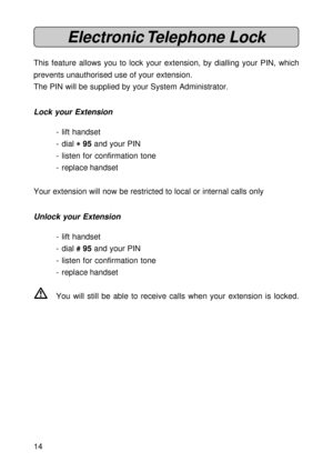 Page 1414
Electronic Telephone  Lock
This feature allows you to lock your extension, by dialling your PIN, which
prevents unauthorised use of your extension.
The PIN will be supplied by your System Administrator.
Lock your Extension
- lift handset
- dial 
* ** *
* 95 and your PIN
- listen for confirmation tone
- replace handset
Your extension will now be restricted to local or internal calls only
Unlock your Extension
- lift handset
- dial 
# ## #
# 95 and your PIN
- listen for confirmation tone
- replace...