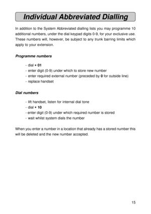Page 1515
Individual Abbreviated Dialling
In addition to the System Abbreviated dialling lists you may programme 10
additional numbers, under the dial keypad digits 0-9, for your exclusive use.
These numbers will, however, be subject to any trunk barring limits which
apply to your extension.
Programme numbers
- dial 
* ** *
* 01
- enter digit (0-9) under which to store new number
- enter required external number (preceded by 0 for outside line)
- replace handset
Dial numbers
- lift handset, listen for internal...