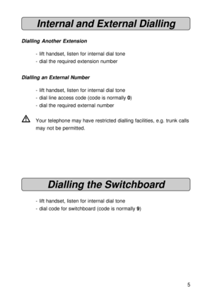 Page 55
Internal and External Dialling
Dialling Another Extension
- lift handset, listen for internal dial tone
- dial the required extension number
Dialling an External Number
- lift handset, listen for internal dial tone
- dial line access code (code is normally 0)
- dial the required external number
VYour telephone may have restricted dialling facilities, e.g. trunk calls
may not be permitted.
Dialling the Switchboard
- lift handset, listen for internal dial tone
- dial code for switchboard (code is...