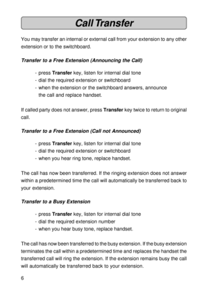 Page 66
Call Transfer
You may transfer an internal or external call from your extension to any other
extension or to the switchboard.
Transfer to a Free Extension (Announcing the Call)
- press Transfer key, listen for internal dial tone
- dial the required extension or switchboard
- when the extension or the switchboard answers, announce
the call and replace handset.
If called party does not answer, press Transfer key twice to return to original
call.
Transfer to a Free Extension (Call not Announced)
- press...