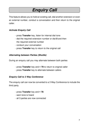 Page 77
Enquiry Call
This feature allows you to hold an existing call, dial another extension or even
an external number, conduct a conversation and then return to the original
caller.
Activate Enquiry Call
- press Transfer key, listen for internal dial tone
- dial the required extension number or dial 0 and then
the required external number
- conduct your conversation
- press Transfer key to return to the original call
Alternating between Parties (Shuttle)
During an enquiry call you may alternate between both...