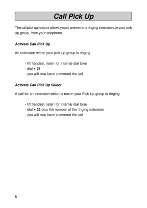 Page 88
Call Pick Up
The call pick up feature allows you to answer any ringing extension, in your pick
up group, from your telephone.
Activate Call Pick Up
An extension within your pick-up group is ringing
- lift handset, listen for internal dial tone
- dial 
* ** *
* 21
- you will now have answered the call
Activate Call Pick Up Select
A call for an extension which is not in your Pick Up group is ringing
- lift handset, listen for internal dial tone
- dial 
* ** *
* 22 plus the number of the ringing...