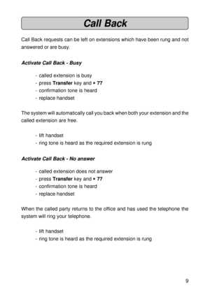 Page 99
Call Back
Call Back requests can be left on extensions which have been rung and not
answered or are busy.
Activate Call Back - Busy
- called extension is busy
- press Transfer key and 
* ** *
* 77
- confirmation tone is heard
- replace handset
The system will automatically call you back when both your extension and the
called extension are free.
- lift handset
- ring tone is heard as the required extension is rung
Activate Call Back - No answer
- called extension does not answer
- press Transfer key...