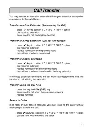 Page 1111
Call Transfer
You may transfer an internal or external call from your extension to any other
extension or to the switchboard.
Transfer to a Free Extension (Announcing the Call)
- press  
4 44 4
4  key to confirm consultation? option
- dial required extension
- announce the call and replace handset
Transfer to a Free Extension (Call not Announced)
- press  
4 44 4
4  key to confirm consultation? option
- dial required extension
- replace handset when ring tone is heard
- the call has now been...