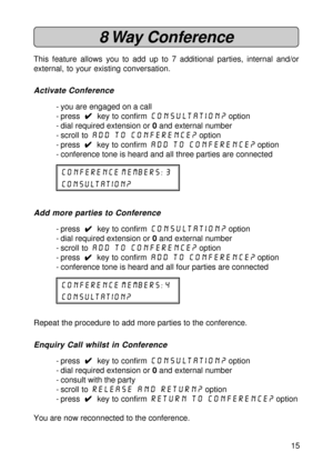 Page 1515
8 Way  Conference
This feature allows you to add up to 7 additional parties, internal and/or
external, to your existing conversation.
Activate Conference
- you are engaged on a call
- press  
4 44 4
4  key to confirm consultation? option
- dial required extension or 0 and external number
- scroll to add to Conference?
 option
- press  
4 44 4
4  key to confirm add to conference? option
- conference tone is heard and all three parties are connected
conference members: 3
consultation?
Add more parties...