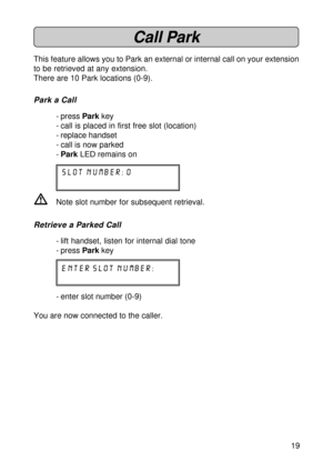 Page 1919
Call Park
This feature allows you to Park an external or internal call on your extension
to be retrieved at any extension.
There are 10 Park locations (0-9).
Park a Call
- press Park key
- call is placed in first free slot (location)
- replace handset
- call is now parked
-Park LED remains on
slot number: 0
VNote slot number for subsequent retrieval.
Retrieve a Parked Call
- lift handset, listen for internal dial tone
- press Park key
enter slot number:
- enter slot number (0-9)
You are now connected...