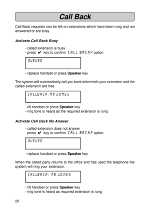 Page 2020
Call Back
Call Back requests can be left on extensions which have been rung and not
answered or are busy.
Activate Call Back Busy
- called extension is busy
- press  
4 44 4
4  key to confirm Call Back?
 option
queued
- replace handset or press Speaker key
The system will automatically call you back when both your extension and the
called extension are free.
CALLBACK: mr jones
- lift handset or press Speaker key
- ring tone is heard as the required extension is rung
Activate Call Back No Answer
-...
