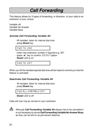 Page 2222
Call Forwarding
This feature allows for 3 types of forwarding, or diversion, of your calls to an
extension of your choice.
Variable All
Variable No Answer
Variable Busy
Activate Call Forwarding Variable All
- lift handset, listen for internal dial tone
- press Divert key
fwd to: 202
- enter new extension number if required e.g. 207
- press  
4 44 4
4  key to confirm done? option
-Divert LED is on
fwd to: 207
When you lift the handset special dial tone will be heard to remind you that the
feature is...